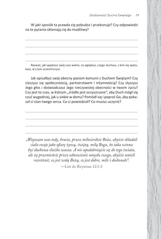 Osobowość Ducha Świętego 79
W jaki sposób ta prawda cię pobudza i przekonuje? Czy odpowiedzi
na te pytania skłaniają cię do modlitwy?
Rozważ, jak spędzasz swój czas wolny: co oglądasz, czego słuchasz, z kim się spoty-
kasz, w czym uczestniczysz.
Jak opisałbyś swój obecny poziom komunii z Duchem Świętym? Czy
cieszysz się społecznością, partnerstwem i intymnością? Czy słyszysz
Jego głos i doświadczasz Jego rzeczywistej obecności w twoim życiu?
Czy jest to czas, w którym „źródło jest oczyszczane”, aby Duch mógł się
czuć wygodniej, jak u siebie w domu? Pomódl się i poproś Go, aby poka-
zał ci stan twego serca. Co ci powiedział? Co musisz uczynić?
„Wzywam was tedy, bracia, przez miłosierdzie Boże, abyście składali
ciała swoje jako ofiarę żywą, świętą, miłą Bogu, bo taka winna
być duchowa służba wasza. A nie upodabniajcie się do tego świata,
ale się przemieńcie przez odnowienie umysłu swego, abyście umieli
rozróżnić, co jest wolą Bożą, co jest dobre, miłe i doskonałe”.
—List do Rzymian 12:1-2
 