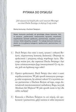 80 Duch Święty80 Duch Święty
PYTANIA DO DYSKUSJI
Jeśli używasz tej książki jako części nauczań Messenger
na temat Ducha Świętego, to obejrzyj 2 sesję wideo.
Mamy komunię z Duchem Świętym.
Słowo komunia pochodzi od greckiego słowa koinonia, któ-
re oznacza: „społeczność, towarzystwo, łączność, intymność,
współudział, kontakt społeczny, partnerstwo, wspólne uczest-
nictwo i bliski obopólny związek”. Te rodzaje komunii można po-
dzielić na trzy główne kategorie: społeczność, partnerstwo i in-
tymność.
1 | Duch Święty chce mieć z nami, synami i córkami Bo-
żymi, nieprzerwaną komunię (koinonia). Obejmuje to
społeczność i przyjazną relację wspólnego życia. Dla-
czego ważne jest, aby zapraszać Ducha Świętego i być
żywo zainteresowanym Jego towarzystwem? Co się sta-
nie, jeśli nie będziemy tego robić?
2 | Oprócz społeczności, Duch Święty chce mieć z nami
współuczestnictwo. W jaki sposób towarzysze pomaga-
ją sobie wzajemnie, by odnieść sukces? Co wyróżnia na-
sze partnerstwo z Duchem Bożym od tego, czego do-
świadczali starotestamentowi naśladowcy Boga, tacy jak
Abraham lub Mojżesz? W jaki sposób może to być dla
ciebie zachętą?
3 | Komunia z Duchem Świętym to coś więcej, niż spo-
łeczność i partnerstwo, gdyż zawiera w sobie intymność
 