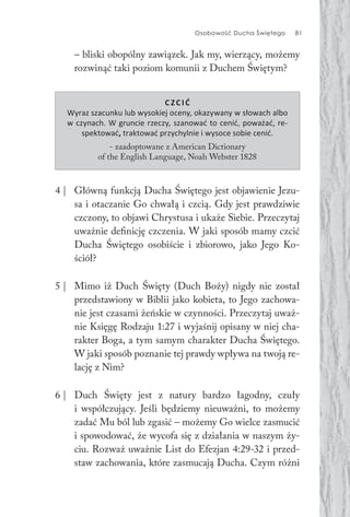 Osobowość Ducha Świętego 81
– bliski obopólny zawiązek. Jak my, wierzący, możemy
rozwinąć taki poziom komunii z Duchem Świętym?
C ZC IĆ
Wyraz szacunku lub wysokiej oceny, okazywany w słowach albo
w czynach. W gruncie rzeczy, szanować to cenić, poważać, re-
spektować, traktować przychylnie i wysoce sobie cenić.
- zaadoptowane z American Dictionary
of the English Language, Noah Webster 1828
4 | Główną funkcją Ducha Świętego jest objawienie Jezu-
sa i otaczanie Go chwałą i czcią. Gdy jest prawdziwie
czczony, to objawi Chrystusa i ukaże Siebie. Przeczytaj
uważnie definicję czczenia. W jaki sposób mamy czcić
Ducha Świętego osobiście i zbiorowo, jako Jego Ko-
ściół?
5 | Mimo iż Duch Święty (Duch Boży) nigdy nie został
przedstawiony w Biblii jako kobieta, to Jego zachowa-
nie jest czasami żeńskie w czynności. Przeczytaj uważ-
nie Księgę Rodzaju 1:27 i wyjaśnij opisany w niej cha-
rakter Boga, a tym samym charakter Ducha Świętego.
W jaki sposób poznanie tej prawdy wpływa na twoją re-
lację z Nim?
6 | Duch Święty jest z natury bardzo łagodny, czuły
i współczujący. Jeśli będziemy nieuważni, to możemy
zadać Mu ból lub zgasić – możemy Go wielce zasmucić
i spowodować, że wycofa się z działania w naszym ży-
ciu. Rozważ uważnie List do Efezjan 4:29-32 i przed-
staw zachowania, które zasmucają Ducha. Czym różni
 