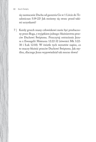 82 Duch Święty82 Duch Święty
się zasmucanie Ducha od gaszenia Go w 1 Liście do Te-
saloniczan 5:19-22? Jak możemy się strzec przed taki-
mi uczynkami?
7 | Każdy grzech znany człowiekowi może być przebaczo-
ny przez Boga, z wyjątkiem jednego: bluźnierstwa prze-
ciw Duchowi Świętemu. Przeczytaj ostrzeżenie Jezu-
sa z Ewangelii Mateusza 12:22-32 (również Mk 3:22-
30 i Łuk 12:10). W świetle tych wersetów napisz, co
to znaczy bluźnić przeciw Duchowi Świętemu. Jak my-
ślisz, dlaczego Jezus wypowiedział tak mocne słowa?
 