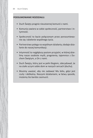 84 Duch Święty
PODSUMOWANIE ROZDZIAŁU:
• Duch Święty pragnie nieustannej komunii z nami.
• Komunia zawiera w sobie społeczność, partnerstwo i in-
tymność.
• Społeczność to bycie połączonym przez porozumiewa-
nie się i dzielenie wspólnego życia.
• Partnerstwo polega na wspólnym działaniu; dodaje dzia-
łanie do naszej komunikacji.
• Intymność to najgłębszy poziom przyjaźni, w której dzie-
limy nasze osobiste myśli, pragnienia, tajemnice z Du-
chem Świętym, a On z nami.
• Duch Święty, który jest w pełni Bogiem, zdecydował, że
na stałe uczyni sobie dom w naszych sercach (duchu).
• Musimy uważać, aby nie zadawać Mu bólu, gdyż jest
czuły i delikatny. Naszymi działaniami, w łatwy sposób,
możemy Go bardzo zasmucić.
 