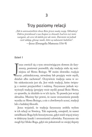 3
Trzy poziomy relacji
„Tak to unieważniliście słowo Boże przez naukę swoją. Obłudnicy!
Dobrze prorokował o was Izajasz w słowach: Lud ten czci mnie
wargami, ale serce ich daleko jest ode mnie. Daremnie mi jednak
cześć oddają, głosząc nauki, które są nakazami ludzkimi”.
—Jezus (Ewangelia Mateusza 15:6-9)
Dzień 1
J
ezus zwrócił się z tym otrzeźwiającym słowem do fary-
zeuszy, ponieważ pozwolili, aby tradycja stała się waż-
niejsza od Słowa Bożego. W moim słowniku tradycja
znaczy „odziedziczony, utrwalony lub przyjęty wzór myśli,
działań albo zachowań”. Oczywiście tradycja sama w so-
bie niekoniecznie jest zła. Jest wiele tradycji, które świętu-
ję z moimi przyjaciółmi i rodziną. Faryzeusze jednak wy-
wyższyli tradycję (przyjęty wzór myśli) ponad Boże Słowo,
co sprawiło, że działało to w ich życiu. Ta prawda jest wciąż
aktualna. Musimy być pewni, że nasze zrozumienie prawdy
wynika ze Słowa Bożego, a nie z chwilowych uczuć, tradycji
lub z ludzkiej filozofii.
Jezus wyjaśnił, że tradycja faryzeuszy zrobiła wyłom
w ich relacji ze Stwórcą. Tak naprawdę, oznajmił, że nawet
uwielbianie Boga było bezużyteczne, gdyż mieli więcej wiary
w doktryny (nauki i zrozumienie) człowieka. Faryzeusze nie
mogli być blisko Boga, gdyż nie pokutowali ze swojej ślepoty
 