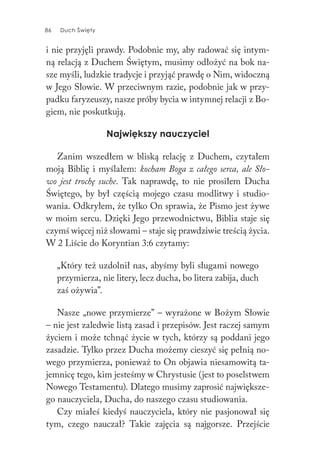 86 Duch Święty86 Duch Święty
i nie przyjęli prawdy. Podobnie my, aby radować się intym-
ną relacją z Duchem Świętym, musimy odłożyć na bok na-
sze myśli, ludzkie tradycje i przyjąć prawdę o Nim, widoczną
w Jego Słowie. W przeciwnym razie, podobnie jak w przy-
padku faryzeuszy, nasze próby bycia w intymnej relacji z Bo-
giem, nie poskutkują.
Największy nauczyciel
Zanim wszedłem w bliską relację z Duchem, czytałem
moją Biblię i myślałem: kocham Boga z całego serca, ale Sło-
wo jest trochę suche. Tak naprawdę, to nie prosiłem Ducha
Świętego, by był częścią mojego czasu modlitwy i studio-
wania. Odkryłem, że tylko On sprawia, że Pismo jest żywe
w moim sercu. Dzięki Jego przewodnictwu, Biblia staje się
czymś więcej niż słowami – staje się prawdziwie treścią życia.
W 2 Liście do Koryntian 3:6 czytamy:
„Który też uzdolnił nas, abyśmy byli sługami nowego
przymierza, nie litery, lecz ducha, bo litera zabija, duch
zaś ożywia”.
Nasze „nowe przymierze” – wyrażone w Bożym Słowie
– nie jest zaledwie listą zasad i przepisów. Jest raczej samym
życiem i może tchnąć życie w tych, którzy są poddani jego
zasadzie. Tylko przez Ducha możemy cieszyć się pełnią no-
wego przymierza, ponieważ to On objawia niesamowitą ta-
jemnicę tego, kim jesteśmy w Chrystusie (jest to poselstwem
Nowego Testamentu). Dlatego musimy zaprosić największe-
go nauczyciela, Ducha, do naszego czasu studiowania.
Czy miałeś kiedyś nauczyciela, który nie pasjonował się
tym, czego nauczał? Takie zajęcia są najgorsze. Przejście
 