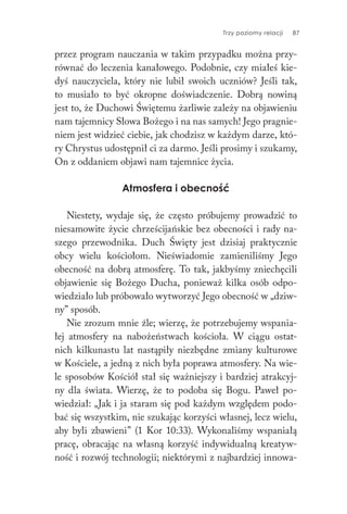 Trzy poziomy relacji 87
przez program nauczania w takim przypadku można przy-
równać do leczenia kanałowego. Podobnie, czy miałeś kie-
dyś nauczyciela, który nie lubił swoich uczniów? Jeśli tak,
to musiało to być okropne doświadczenie. Dobrą nowiną
jest to, że Duchowi Świętemu żarliwie zależy na objawieniu
nam tajemnicy Słowa Bożego i na nas samych! Jego pragnie-
niem jest widzieć ciebie, jak chodzisz w każdym darze, któ-
ry Chrystus udostępnił ci za darmo. Jeśli prosimy i szukamy,
On z oddaniem objawi nam tajemnice życia.
Atmosfera i obecność
Niestety, wydaje się, że często próbujemy prowadzić to
niesamowite życie chrześcijańskie bez obecności i rady na-
szego przewodnika. Duch Święty jest dzisiaj praktycznie
obcy wielu kościołom. Nieświadomie zamieniliśmy Jego
obecność na dobrą atmosferę. To tak, jakbyśmy zniechęcili
objawienie się Bożego Ducha, ponieważ kilka osób odpo-
wiedziało lub próbowało wytworzyć Jego obecność w „dziw-
ny” sposób.
Nie zrozum mnie źle; wierzę, że potrzebujemy wspania-
łej atmosfery na nabożeństwach kościoła. W ciągu ostat-
nich kilkunastu lat nastąpiły niezbędne zmiany kulturowe
w Kościele, a jedną z nich była poprawa atmosfery. Na wie-
le sposobów Kościół stał się ważniejszy i bardziej atrakcyj-
ny dla świata. Wierzę, że to podoba się Bogu. Paweł po-
wiedział: „Jak i ja staram się pod każdym względem podo-
bać się wszystkim, nie szukając korzyści własnej, lecz wielu,
aby byli zbawieni” (1 Kor 10:33). Wykonaliśmy wspaniałą
pracę, obracając na własną korzyść indywidualną kreatyw-
ność i rozwój technologii; niektórymi z najbardziej innowa-
 