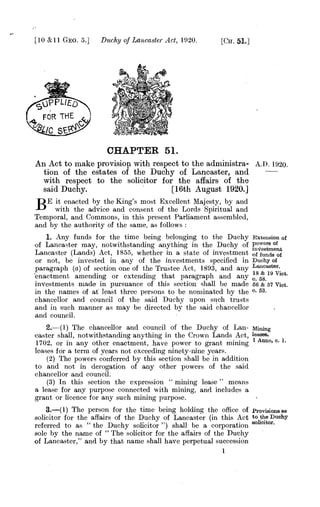 [ 10 &11 GEo. 5.] Duchy of Lancaster Act, 1920. [CH. 51.]
vPP1.1,x
FOR THE
LIC SF-
CHAPTER, 51.
An Act to make provision with respect to the administra- A.D. 1920.
tion of the estates of the Duchy of Lancaster, and
with respect to the solicitor for the affairs of the
said Duchy. [16th August 1920.]
BE it enacted by the King's most Excellent Majesty, by and
with the advice and consent of the Lords Spiritual and
Temporal, and Commons, in this present Parliament assembled,
and by the authority of the same, as follows :
1. Any funds for the time being belonging to the Duchy Extension of
of Lancaster may, notwithstanding anything in the Duchy of powers
rsof
Lancaster (Lands) Act, 1855, whether in a state of investment of funds of
or not, be invested in any of the investments specified in Duchy of
paragraph (a) of section one of the Trustee Act, 1893, and. any Lancaster.
'enactment amending or extending that Paragraph and an.
18 & 19 Vlct.
Y 0.58.
investments made in pursuance of this section shall be made ss & 57 Viet.
in the names of at least three persons to be nominated by the c. 53.
chancellor and council of the said Duchy upon such trusts
and in such manner as may be directed by the said chancellor
and council.
2.--(1) The chancellor and council. of the Duchy of Lan- Mining
caster shall, notwithstanding anything in the Crown Lands Act, leases.
1702, or in any other enactment, have power to grant mining 1
Anne, c. 1.
leases for a terni of years not exceeding ninety-nine years.
(2) The powers conferred by this section shall be in addition
to and not in derogation of any other powers of the said
chancellor and council.
(3) In this section the expression " mining lease " means
a lease for any purpose connected with mining, and includes a
grant or licence for any such mining purpose.
3<(1) The person for the time being holding the office of provisions as
solicitor for the affairs of the Duchy of Lancaster (in this Act to the Duchy
referred to as " the Duchy solicitor ") shall be a corporation solicitor.
sole by the name of " The solicitor for the affairs of the Duchy
of Lancaster," and by that name shall have perpetual succession
1
 