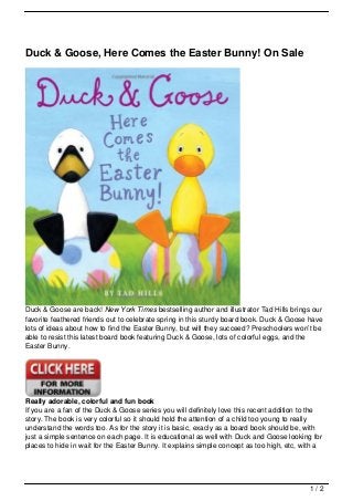 Duck & Goose, Here Comes the Easter Bunny! On Sale




Duck & Goose are back! New York Times bestselling author and illustrator Tad Hills brings our
favorite feathered friends out to celebrate spring in this sturdy board book. Duck & Goose have
lots of ideas about how to find the Easter Bunny, but will they succeed? Preschoolers won’t be
able to resist this latest board book featuring Duck & Goose, lots of colorful eggs, and the
Easter Bunny.




Really adorable, colorful and fun book
If you are a fan of the Duck & Goose series you will definitely love this recent addition to the
story. The book is very colorful so it should hold the attention of a child too young to really
understand the words too. As for the story it is basic, exacly as a board book should be, with
just a simple sentence on each page. It is educational as well with Duck and Goose looking for
places to hide in wait for the Easter Bunny. It explains simple concept as too high, etc, with a




                                                                                            1/2
 