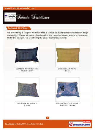 Duckback Air Pillow:

We are offering a range of Air Pillow that is famous for its attributes like durability, design
and quality. Offered at industry leading price, the range has carved a niche in the market.
Under this category, we are offering the below mentioned products:




         Duckback Air Pillow - D/c                         Duckback Air Pillow -
             Double Colour                                       Khaki




           Duckback Air Pillow -                         Duckback PVC Air Pillow -
                 Printed                                     Printed - Deluxe
 