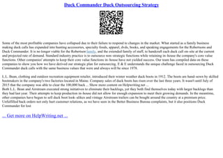 Duck Commander Duck Outsourcing Strategy
Some of the most profitable companies have collapsed due to their failure to respond to changes in the market. What started as a family business
making duck calls has expanded into hunting accessories, specialty foods, apparel, dvds, books, and speaking engagements for the Robertsons and
Duck Commander. It is no longer viable for the Robertson family, and the extended family of staff, to handcraft each duck call on–site at the current
and projected rate of demand. Standard industry practice is to outsource non–strategic functions while retaining in–house the company's core value
functions. Other companies' attempts to keep their core value functions in–house have not yielded success. Our team has compiled data on these
companies to show you how we have derived our strategic plan for outsourcing. E & E understands the unique challenge faced in outsourcing Duck
Commander duck calls with the same business values that were and always will be since 1978.
L.L. Bean, clothing and outdoor recreation equipment retailer, introduced their winter weather duck boots in 1912. The boots are hand–sewn by skilled
bootmakers in the company's two factories located in Maine. Company sales of duck boots has risen over the last three years. It wasn't until July of
2015 that the company was able to clear the 100,000 back ... Show more content on Helpwriting.net ...
Both L.L. Bean and Airstream executed strong initiatives to eliminate their backlogs, yet they both find themselves today with larger backlogs than
they had last year. Their attempts to keep production in–house did not allow for enough expansion to meet their growing demands. In the meantime,
other companies have begun to sell duck boot look–alikes and vintage Airstream trailers can be bought around the country at a premium price.
Unfulfilled back orders not only hurt customer relations, as we have seen in the Better Business Bureau complaints, but it also positions Duck
Commander for lost
... Get more on HelpWriting.net ...
 