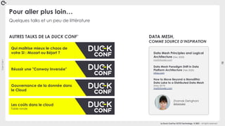 Coin
Coin
!
15
La Duck Conf by OCTO Technology © 2021 - All rights reserved
Quelques talks et un peu de littérature
Pour aller plus loin…
Data Mesh Principles and Logical
Architecture (Dec 2020)
martinfowler.com
Data Mesh Paradigm Shift in Data
Platform Architecture (Feb 2020)
infoq.com
How to Move Beyond a Monolithic
Data Lake to a Distributed Data Mesh
(May 2019)
martinfowler.com
Zhamak Dehghani
@zhamakd
Qui maîtrise mieux le chaos de
votre SI : Mozart ou Béjart ?
Réussir une "Conway Inversée"
Gouvernance de la donnée dans
le Cloud
Les coûts dans le cloud
Table ronde
AUTRES TALKS DE LA DUCK CONF’ DATA MESH,
COMME SOURCE D’INSPIRATION
 