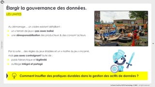 Coin
Coin
!
9
La Duck Conf by OCTO Technology © 2021 - All rights reserved
LES LIMITES
Élargir la gouvernance des données.
Au démarrage… un cadre existant défaillant :
► un « terrain de jeux » pas assez balisé
► une déresponsabilisation des producteurs & des consom’acteurs
Comment insuffler des pratiques durables dans la gestion des actifs de données ?
Par la suite… des règles du jeux établies et un « maître du jeu » incarné,
mais pas assez contraignant faute de :
► poids hiérarchique et légitimité
► outillage intégré et partagé
 