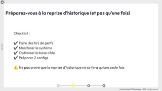 Coin
Coin
!
La Duck Conf by OCTO Technology © 2023 - All rights reserved
Préparez-vous à la reprise d’historique (et pas qu’une fois)
Checklist :
✔ Faire des tirs de perfs
✔ Monitorer le système
✔ Optimiser la base cible
✔ Préparer 2 conﬁgs
⚠ Ne pas croire que la reprise d’historique ne se fera qu’une seule fois
 