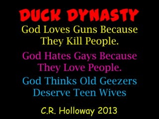 Duck Dynasty
God Loves Guns Because
They Kill People.
C.R. Holloway 2013
God Hates Gays Because
They Love People.
God Thinks Old Geezers
Deserve Teen Wives
 