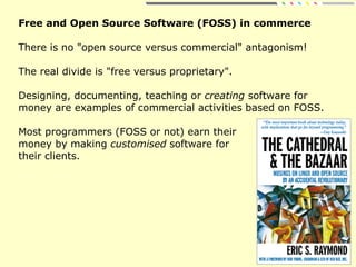 Free and Open Source Software (FOSS) in commerce
There is no "open source versus commercial" antagonism!
The real divide is "free versus proprietary".
Designing, documenting, teaching or creating software for
money are examples of commercial activities based on FOSS.
Most programmers (FOSS or not) earn their
money by making customised software for
their clients.
 