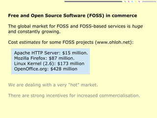 Free and Open Source Software (FOSS) in commerce
The global market for FOSS and FOSS-based services is huge
and constantly growing.
Cost estimates for some FOSS projects (www.ohloh.net):
Apache HTTP Server: $15 million.
Mozilla Firefox: $87 million.
Linux Kernel (2.6): $173 million
OpenOffice.org: $428 million
We are dealing with a very "hot" market.
There are strong incentives for increased commercialisation.
 