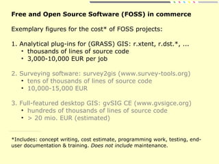 Free and Open Source Software (FOSS) in commerce
Exemplary figures for the cost* of FOSS projects:
1. Analytical plug-ins for (GRASS) GIS: r.xtent, r.dst.*, ...
• thousands of lines of source code
• 3,000-10,000 EUR per job
2. Surveying software: survey2gis (www.survey-tools.org)
• tens of thousands of lines of source code
• 10,000-15,000 EUR
3. Full-featured desktop GIS: gvSIG CE (www.gvsigce.org)
• hundreds of thousands of lines of source code
• > 20 mio. EUR (estimated)
*Includes: concept writing, cost estimate, programming work, testing, end-
user documentation & training. Does not include maintenance.
 