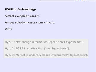 FOSS in Archaeology
Almost everybody uses it.
Almost nobody invests money into it.
Why?
Hyp. 1: Not enough information ("politician's hypothesis").
Hyp. 2: FOSS is unattractive ("null hypothesis").
Hyp. 3: Market is underdeveloped ("economist's hypothesis").
 