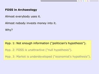 FOSS in Archaeology
Almost everybody uses it.
Almost nobody invests money into it.
Why?
Hyp. 1: Not enough information ("politician's hypothesis").
Hyp. 2: FOSS is unattractive ("null hypothesis").
Hyp. 3: Market is underdeveloped ("economist's hypothesis").
 