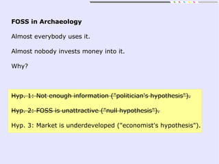 FOSS in Archaeology
Almost everybody uses it.
Almost nobody invests money into it.
Why?
Hyp. 1: Not enough information ("politician's hypothesis").
Hyp. 2: FOSS is unattractive ("null hypothesis").
Hyp. 3: Market is underdeveloped ("economist's hypothesis").
 