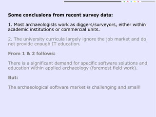 Some conclusions from recent survey data:
1. Most archaeologists work as diggers/surveyors, either within
academic institutions or commercial units.
2. The university curricula largely ignore the job market and do
not provide enough IT education.
From 1 & 2 follows:
There is a significant demand for specific software solutions and
education within applied archaeology (foremost field work).
But:
The archaeological software market is challenging and small!
 
