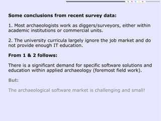 Some conclusions from recent survey data:
1. Most archaeologists work as diggers/surveyors, either within
academic institutions or commercial units.
2. The university curricula largely ignore the job market and do
not provide enough IT education.
From 1 & 2 follows:
There is a significant demand for specific software solutions and
education within applied archaeology (foremost field work).
But:
The archaeological software market is challenging and small!
 