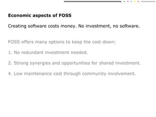 Economic aspects of FOSS
Creating software costs money. No investment, no software.
FOSS offers many options to keep the cost down:
1. No redundant investment needed.
2. Strong synergies and opportunities for shared investment.
4. Low maintenance cost through community involvement.
 