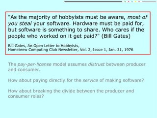 "As the majority of hobbyists must be aware, most of
you steal your software. Hardware must be paid for,
but software is something to share. Who cares if the
people who worked on it get paid?" (Bill Gates)
Bill Gates, An Open Letter to Hobbyists,
Homebrew Computing Club Newsletter, Vol. 2, Issue 1, Jan. 31, 1976
The pay-per-license model assumes distrust between producer
and consumer.
How about paying directly for the service of making software?
How about breaking the divide between the producer and
consumer roles?
 