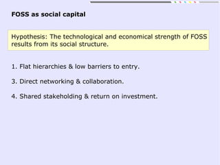 FOSS as social capital
Hypothesis: The technological and economical strength of FOSS
results from its social structure.
1. Flat hierarchies & low barriers to entry.
3. Direct networking & collaboration.
4. Shared stakeholding & return on investment.
 