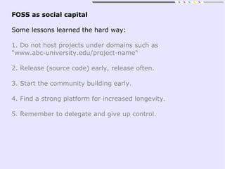 FOSS as social capital
Some lessons learned the hard way:
1. Do not host projects under domains such as
"www.abc-university.edu/project-name"
2. Release (source code) early, release often.
3. Start the community building early.
4. Find a strong platform for increased longevity.
5. Remember to delegate and give up control.
 