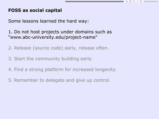 FOSS as social capital
Some lessons learned the hard way:
1. Do not host projects under domains such as
"www.abc-university.edu/project-name"
2. Release (source code) early, release often.
3. Start the community building early.
4. Find a strong platform for increased longevity.
5. Remember to delegate and give up control.
 