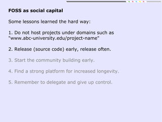 FOSS as social capital
Some lessons learned the hard way:
1. Do not host projects under domains such as
"www.abc-university.edu/project-name"
2. Release (source code) early, release often.
3. Start the community building early.
4. Find a strong platform for increased longevity.
5. Remember to delegate and give up control.
 