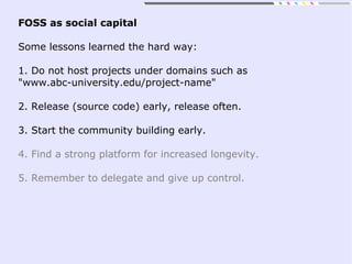 FOSS as social capital
Some lessons learned the hard way:
1. Do not host projects under domains such as
"www.abc-university.edu/project-name"
2. Release (source code) early, release often.
3. Start the community building early.
4. Find a strong platform for increased longevity.
5. Remember to delegate and give up control.
 