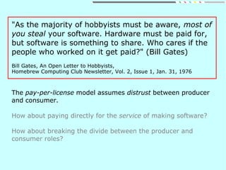 "As the majority of hobbyists must be aware, most of
you steal your software. Hardware must be paid for,
but software is something to share. Who cares if the
people who worked on it get paid?" (Bill Gates)
Bill Gates, An Open Letter to Hobbyists,
Homebrew Computing Club Newsletter, Vol. 2, Issue 1, Jan. 31, 1976
The pay-per-license model assumes distrust between producer
and consumer.
How about paying directly for the service of making software?
How about breaking the divide between the producer and
consumer roles?
 