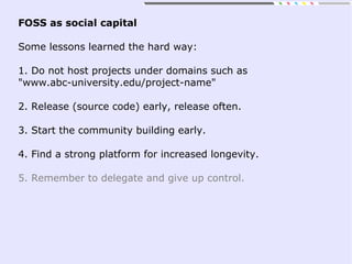 FOSS as social capital
Some lessons learned the hard way:
1. Do not host projects under domains such as
"www.abc-university.edu/project-name"
2. Release (source code) early, release often.
3. Start the community building early.
4. Find a strong platform for increased longevity.
5. Remember to delegate and give up control.
 