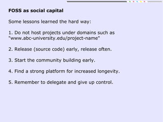 FOSS as social capital
Some lessons learned the hard way:
1. Do not host projects under domains such as
"www.abc-university.edu/project-name"
2. Release (source code) early, release often.
3. Start the community building early.
4. Find a strong platform for increased longevity.
5. Remember to delegate and give up control.
 