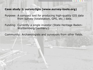 Case study 1: survey2gis (www.survey-tools.org)
Purpose: A compact tool for producing high-quality GIS data
from survey (totalstation, GPS, etc.) data.
Funding: Currently a single investor (State Heritage Baden-
Württemberg/Germany).
Community: Archaeologists and surveyors from other fields.
 