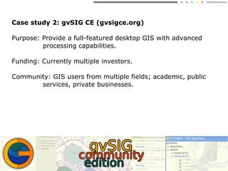 Case study 2: gvSIG CE (gvsigce.org)
Purpose: Provide a full-featured desktop GIS with advanced
processing capabilities.
Funding: Currently multiple investors.
Community: GIS users from multiple fields; academic, public
services, private businesses.
 