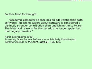 Further Food for thought:
"Academic computer science has an odd relationship with
software: Publishing papers about software is considered a
distinctly stronger contribution than publishing the software.
The historical reasons for this paradox no longer apply, but
their legacy remains."
Hafer & Kirkpatrik 2009:
Assessing Open Source Software as a Scholarly Contribution.
Communications of the ACM. 52(12), 126-129.
 