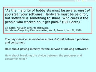 "As the majority of hobbyists must be aware, most of
you steal your software. Hardware must be paid for,
but software is something to share. Who cares if the
people who worked on it get paid?" (Bill Gates)
Bill Gates, An Open Letter to Hobbyists,
Homebrew Computing Club Newsletter, Vol. 2, Issue 1, Jan. 31, 1976
The pay-per-license model assumes distrust between producer
and consumer.
How about paying directly for the service of making software?
How about breaking the divide between the producer and
consumer roles?
 