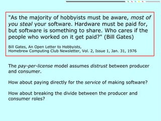 "As the majority of hobbyists must be aware, most of
you steal your software. Hardware must be paid for,
but software is something to share. Who cares if the
people who worked on it get paid?" (Bill Gates)
Bill Gates, An Open Letter to Hobbyists,
Homebrew Computing Club Newsletter, Vol. 2, Issue 1, Jan. 31, 1976
The pay-per-license model assumes distrust between producer
and consumer.
How about paying directly for the service of making software?
How about breaking the divide between the producer and
consumer roles?
 