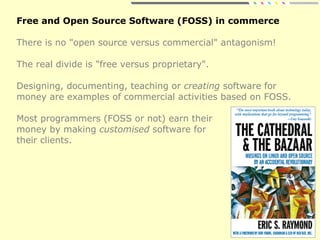Free and Open Source Software (FOSS) in commerce
There is no "open source versus commercial" antagonism!
The real divide is "free versus proprietary".
Designing, documenting, teaching or creating software for
money are examples of commercial activities based on FOSS.
Most programmers (FOSS or not) earn their
money by making customised software for
their clients.
 