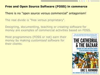 Free and Open Source Software (FOSS) in commerce
There is no "open source versus commercial" antagonism!
The real divide is "free versus proprietary".
Designing, documenting, teaching or creating software for
money are examples of commercial activities based on FOSS.
Most programmers (FOSS or not) earn their
money by making customised software for
their clients.
 
