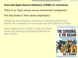 Free and Open Source Software (FOSS) in commerce
There is no "open source versus commercial" antagonism!
The real divide is "free versus proprietary".
Designing, documenting, teaching or creating software for
money are examples of commercial activities based on FOSS.
Most programmers (FOSS or not) earn their
money by making customised software for
their clients.
 