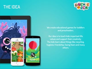THE IDEA
We create educational games for toddlers
and preschoolers.
!
Our idea is to teach kids important life
values and support their creativity.
The kids learn about things like recycling,
hygiene, friendship, facing fears and many
others.