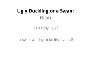 Ugly Duckling or a Swan:
Ricin
Is it truly ugly?
or
a swan waiting to be discovered!
 