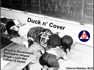 Duck n’ Cover How U.S. Government Documents Helped Shape a Cold War Culture of Doom! Rebecca Blakeley, MLIS 