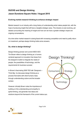 Page 1 of 9
DUCKS and Design thinking
Jason Dunstone Square Holes / August 2015
Evolving market research thinking to enhance strategic impact
Market research is an industry with a long history of understanding what makes people tick, with the
hope of producing insight that will have a tangible strategic value. The industry is ever-evolving, yet
debate surrounding the meaning of insight and how can we have a greater strategic impact are
ongoing conversations.
At a time when market research is being faced with increasing competition and need to justify return
on investment, perhaps design thinking holds some answers.
So, what is design thinking?
Design thinking pioneer and current IDEO CEO
Tim Brown refers to design thinking as ‘a human-
centered approach to innovation that draws from
the designer's toolkit to integrate the needs of
people, the possibilities of technology, and the
requirements for business success’.
In Brown’s fascinating 2009 TED talk ‘Designers –
Think Big’, he discusses design thinking as a
process that starts with what humans need,
through understanding culture and the broader
context.
However critically Brown notes the importance of
building on this understanding and empathy to
ignite thinking, and generate new ideas and
solutions beyond the framework of the current status quo.
 