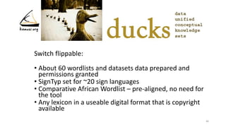Switch flippable:
• About 60 wordlists and datasets data prepared and
permissions granted
• SignTyp set for ~20 sign languages
• Comparative African Wordlist – pre-aligned, no need for
the tool
• Any lexicon in a useable digital format that is copyright
available
46
 