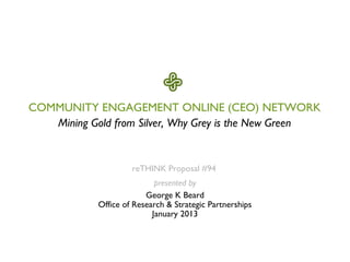 COMMUNITY ENGAGEMENT ONLINE (CEO) NETWORK
   Mining Gold from Silver, Why Grey is the New Green


                     reTHINK Proposal #94
                            presented by
                         George K Beard
            Office of Research & Strategic Partnerships
                           January 2013
 