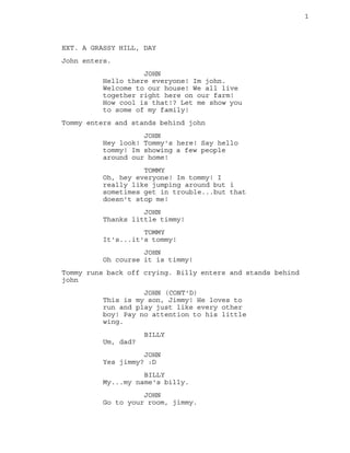 1
EXT. A GRASSY HILL, DAY
John enters.
JOHN
Hello there everyone! Im john.
Welcome to our house! We all live
together righ...