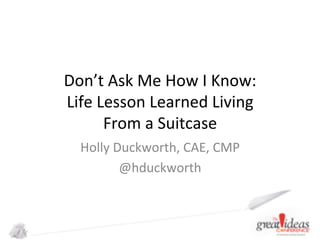 Don’t	
  Ask	
  Me	
  How	
  I	
  Know:	
  
Life	
  Lesson	
  Learned	
  Living	
  	
  
From	
  a	
  Suitcase	
  
Holly	
  Duckworth,	
  CAE,	
  CMP	
  
@hduckworth	
  

 